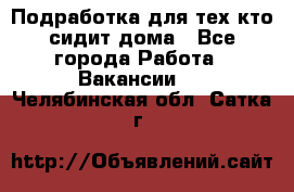 Подработка для тех,кто сидит дома - Все города Работа » Вакансии   . Челябинская обл.,Сатка г.